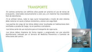 TRANSPORTE
-En centros sanitarios con edificios altos puede ser práctico el uso de tolvas de
evacuación, reservadas exclusivamente a este uso y en material liso (inoxidable)
fácil de desinfectar.
-Si se utilizan tolvas, toda la ropa sucia transportada a través de este sistema
debe meterse en sacos o bolsas resistentes y atarse con seguridad.
-Las puertas de carga de las tolvas deben estar localizadas en habitaciones bien
ventiladas a prueba de fuego, no en pasillos o corredores.
-Las tolvas serán de uso exclusivo para el transporte de ropa sucia.
-Las tolvas deben limpiarse de forma regular y programada con una solución
desinfectante indicada por el Servicio de Medicina Preventiva o Comisión de
Infecciones del centro.
 