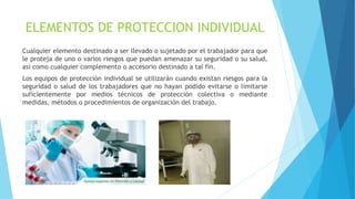 ELEMENTOS DE PROTECCION INDIVIDUAL
Cualquier elemento destinado a ser llevado o sujetado por el trabajador para que
le proteja de uno o varios riesgos que puedan amenazar su seguridad o su salud,
así como cualquier complemento o accesorio destinado a tal fin.
Los equipos de protección individual se utilizarán cuando existan riesgos para la
seguridad o salud de los trabajadores que no hayan podido evitarse o limitarse
suficientemente por medios técnicos de protección colectiva o mediante
medidas, métodos o procedimientos de organización del trabajo.
 