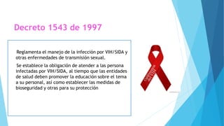 Decreto 1543 de 1997
Reglamenta el manejo de la infección por VIH/SIDA y
otras enfermedades de transmisión sexual.
Se establece la obligación de atender a las persona
infectadas por VIH/SIDA, al tiempo que las entidades
de salud deben promover la educación sobre el tema
a su personal, así como establecer las medidas de
bioseguridad y otras para su protección
 