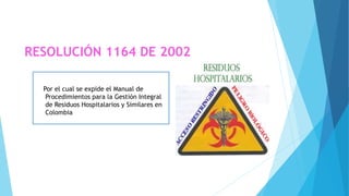 RESOLUCIÓN 1164 DE 2002
Por el cual se expide el Manual de
Procedimientos para la Gestión Integral
de Residuos Hospitalarios y Similares en
Colombia
 