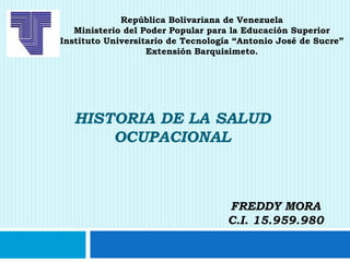 HISTORIA DE LA SALUD
OCUPACIONAL
FREDDY MORA
C.I. 15.959.980
República Bolivariana de Venezuela
Ministerio del Poder Popular para la Educación Superior
Instituto Universitario de Tecnología “Antonio José de Sucre”
Extensión Barquisimeto.
 