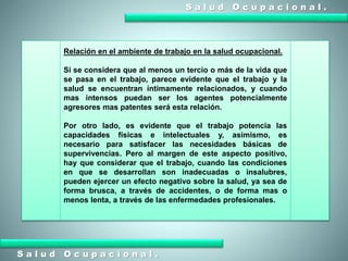 S a l u d O c u p a c i o n a l .
S a l u d O c u p a c i o n a l .
Relación en el ambiente de trabajo en la salud ocupacional.
Si se considera que al menos un tercio o más de la vida que
se pasa en el trabajo, parece evidente que el trabajo y la
salud se encuentran íntimamente relacionados, y cuando
mas intensos puedan ser los agentes potencialmente
agresores mas patentes será esta relación.
Por otro lado, es evidente que el trabajo potencia las
capacidades físicas e intelectuales y, asimismo, es
necesario para satisfacer las necesidades básicas de
supervivencias. Pero al margen de este aspecto positivo,
hay que considerar que el trabajo, cuando las condiciones
en que se desarrollan son inadecuadas o insalubres,
pueden ejercer un efecto negativo sobre la salud, ya sea de
forma brusca, a través de accidentes, o de forma mas o
menos lenta, a través de las enfermedades profesionales.
 