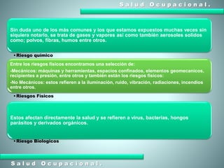 S a l u d O c u p a c i o n a l .
S a l u d O c u p a c i o n a l .
Sin duda uno de los más comunes y los que estamos expuestos muchas veces sin
siquiera notarlo, se trata de gases y vapores así como también aerosoles solidos
como; polvos, fibras, humos entre otros.
•Riesgo químico
Entre los riesgos físicos encontramos una selección de:
-Mecánicos: máquinas y herramientas, espacios confinados, elementos geomecanicos,
recipientes a presión, entre otros y también están los riesgos físicos:
-No Mecánicos: estos refieren a la iluminación, ruido, vibración, radiaciones, incendios
entre otros.
•Riesgos Físicos
Estos afectan directamente la salud y se refieren a virus, bacterias, hongos
parásitos y derivados orgánicos.
•Riesgo Biologicos
 