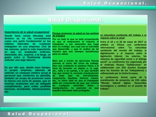 S a l u d O c u p a c i o n a l .
S a l u d O c u p a c i o n a l .
Salud Ocupacional.
Importancia de la salud ocupacional
Desde hace varias décadas este
término se ha ido consolidando
como una parte fundamental en los
hábitos laborales de cualquier
trabajador en una empresa. Una de
las razones, quizá la más importante,
es que un empleado enfermo,
lesionado, etc., supone, a la larga, un
gasto extra si finalmente decide
solicitar una baja laboral.
Es por ello que, desde hace tiempo,
la propia empresa, además de
solicitar un chequeo médico anual al
personal que conforma su plantilla,
también se ocupa de promover entre
la misma una serie de pautas, que en
muchas ocasiones son de obligado
cumplimiento, para evitar posibles
lesiones, accidentes, intoxicaciones,
etc.
Porque promover la salud en los centros
de trabajos
Por un lado lo que se está proyectando
es que al empresario le importa el
trabajador y, por extensión que haga
bien su trabajo, sea cual sea la actividad
que desarrolle, y que lo realice de tal
manera que sea siempre beneficioso
para su salud.
Bien sea a través de ejercicios físicos
previos al inicio del turno de trabajo,
bien sea cuidando la postura física a la
hora de levantar un objeto o, la caja,
etc., sólo o en pareja, a lo que también
hay que incluir la correcta manipulación
de todo tipo de herramientas,
maquinaria, líquidos, tóxicos, clases,
etc., la clave está en que el trabajador
debe ser consciente de que, por encima
de cualquier actividad física o
manipulación, lo esencial es que
nuestro bienestar esté protegido.
La naturaleza cambiante del trabajo y su
impacto sobre la salud
Entre el 18 y el 20 de mayo de 2017 se
celebró en Vilnius una conferencia
internacional sobre “La naturaleza
cambiante del mundo del trabajo, la
digitalización y el impacto sobre la
legislación laboral, los salarios, los
sistemas de seguridad social y el diálogo
social”. La conferencia fue organizada por
el sindicato lituano “Solidarumas” en
colaboración con EZA (Centro Europeo
para los Asuntos de los Trabajadores) y
cofinanciado por la Unión Europea.
La conferencia formó parte de la
coordinación de proyectos de EZA sobre
“Mundo laboral digital. Desarrollos
tecnológicos y cambios en el puesto de
trabajo”.
 