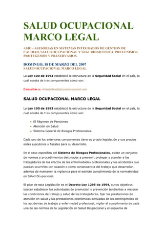 SALUD OCUPACIONAL
MARCO LEGAL
ASIG - ASESORIAS EN SISTEMAS INTEGRADOS DE GESTION DE
CALIDAD, SALUD OCUPACIONAL Y SEGURIDAD FISICA. PREVENIMOS,
PROTEGEMOS Y PRESERVAMOS.

DOMINGO, 18 DE MARZO DEL 2007
SALUD OCUPACIONAL MARCO LEGAL

La Ley 100 de 1993 estableció la estructura de la Seguridad Social en el país, la
cual consta de tres componentes como son:


Consultas a: orlandoboada@coomevamail.com

SALUD OCUPACIONAL MARCO LEGAL

La Ley 100 de 1993 estableció la estructura de la Seguridad Social en el país, la
cual consta de tres componentes como son:


       El Régimen de Pensiones
       Atención en Salud
       Sistema General de Riesgos Profesionales.


Cada uno de los anteriores componentes tiene su propia legislación y sus propios
entes ejecutores y fiscales para su desarrollo.


En el caso específico del Sistema de Riesgos Profesionales, existe un conjunto
de normas y procedimientos destinados a prevenir, proteger y atender a los
trabajadores de los efectos de las enfermedades profesionales y los accidentes que
puedan ocurrirles con ocasión o como consecuencia del trabajo que desarrollan,
además de mantener la vigilancia para el estricto cumplimiento de la normatividad
en Salud Ocupacional.


El pilar de esta Legislación es el Decreto Ley 1295 de 1994, cuyos objetivos
buscan establecer las actividades de promoción y prevención tendientes a mejorar
las condiciones de trabajo y salud de los trabajadores, fijar las prestaciones de
atención en salud y las prestaciones económicas derivadas de las contingencias de
los accidentes de trabajo y enfermedad profesional, vigilar el cumplimiento de cada
una de las normas de la Legislación en Salud Ocupacional y el esquema de
 