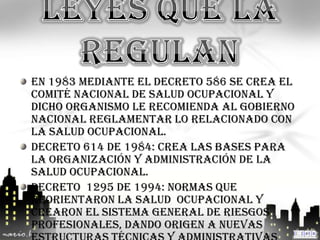 En 1983 mediante el Decreto 586 se crea el
Comité Nacional de Salud Ocupacional y
dicho organismo le recomienda al Gobierno
Nacional reglamentar lo relacionado con
la salud ocupacional.
Decreto 614 de 1984: crea las bases para
la organización y administración de la
salud ocupacional.
Decreto 1295 de 1994: normas que
reorientaron la salud ocupacional y
crearon el sistema general de riesgos
profesionales, dando origen a nuevas
 