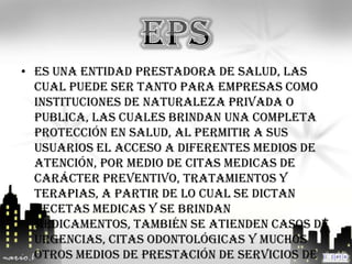 • Es una entidad prestadora de salud, las
  cual puede ser tanto para empresas como
  instituciones de naturaleza privada o
  publica, las cuales brindan una completa
  protección en salud, al permitir a sus
  usuarios el acceso a diferentes medios de
  atención, por medio de citas medicas de
  carácter preventivo, tratamientos y
  terapias, a partir de lo cual se dictan
  recetas medicas y se brindan
  medicamentos, también se atienden casos de
  urgencias, citas odontológicas y muchos
  otros medios de prestación de servicios de
 
