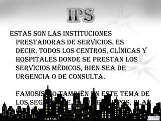 Estas son las Instituciones
 Prestadoras de Servicios. Es
 decir, todos los centros, clínicas y
 hospitales donde se prestan los
 servicios médicos, bien sea de
 urgencia o de consulta.

 Famosísimo también en este tema de
 los seguros de salud es el POS, Plan
 Obligatorio de Salud. Se trata de
 