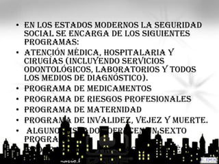 • En los estados modernos la seguridad
  social se encarga de los siguientes
  programas:
• Atención Médica, Hospitalaria y
  Cirugías (incluyendo servicios
  odontológicos, laboratorios y todos
  los medios de diagnóstico).
• Programa de Medicamentos
• Programa de Riesgos Profesionales
• Programa de Maternidad
• Programa de Invalidez, Vejez y Muerte.
• Algunos estados ofrecen un sexto
  programa:
• Programa de Prestación por Pérdida
  del Empleo
 