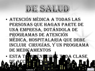 • atención médica a todas las
  personas que hagan parte de
  una empresa, dotándola de
  programas de atención
  médica, hospitalaria que debe
  incluir cirugías, y un programa
  de medicamentos
• Esta también cubre toda clase
  de accidentes
  invalides, fracturas etc.… +
 