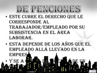 • Este cubre el derecho que le
  corresponde al
  trabajador/empleado por su
  subsistencia en el área
  laborar.
• Esta depende de los años que el
  empleado allá llevado en la
  empresa
• Y se a causa de vigencia de un
  contrato, aborto al trabajo
 