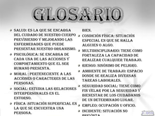 Salud: es la que se encarga        bien.
del cuidado de nuestro cuerpo      Condición física: situación
previniendo y mejorando las        especial en que se halla
enfermedades que puede             alguien o algo.
presentar nuestro organismo.       Multidisciplinario: tiene como
Psicológica: se encarga de         fortaleza la capacidad de
cada una de las acciones y         realizar cualquier trabajo.
comportamiento que el ser          Riesgo: sinónimo de peligro.
humano presenta.
                                   Ambiente de trabajo: espacio
Moral : perteneciente a las        donde se realiza diversas
acciones o caracteres de las       tareas laborales.
personas.
                                   Seguridad social: tiene como
Social: estudia las relaciones     fin velar por la seguridad y
interpersonales en el              bienestar de los ciudadanos
entorno.                           de un determinado lugar.
Física :situación superficial en   Empleo: ocupación u oficio.
la que se encuentra una
persona.                           Incidente: situación no
 