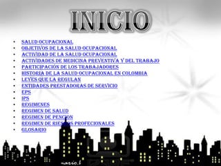 •   Salud ocupacional
•   Objetivos de la salud ocupacional
•   Actividad de la salud ocupacional
•   actividades de medicina preventiva y del trabajo
•   Participación De Los Trabajadores
•   Historia de la salud ocupacional en colombia
•   Leyes que la regulan
•   Entidades prestadoras de servicio
•   EPS
•   IPS
•   regimenes
•   Regimen de salud
•   Regimen de pencion
•   Regimen de riesgos profecionales
•   glosario
 