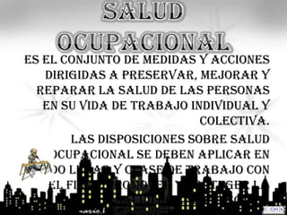 Es el conjunto de medidas y acciones
   dirigidas a preservar, mejorar y
  reparar la salud de las personas
   en su vida de trabajo individual y
                            colectiva.
        Las disposiciones sobre salud
    ocupacional se deben aplicar en
 todo lugar y clase de trabajo con
    el fin de promover y proteger la
               salud de las personas.
 