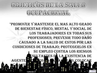 "Promover y Mantener el mas alto grado
   de bienestar físico, mental y social de
           los trabajadores en todas sus
          profesiones; prevenir todo daño
     causado a la salud de estos por las
  condiciones de trabajo; protegerlos en
             su empleo contra los riesgos
         resultantes de la existencia de
 agentes nocivos para la salud; colocar
 y mantener el trabajador en un empleo
  acorde con sus aptitudes fisiológicas y
 
