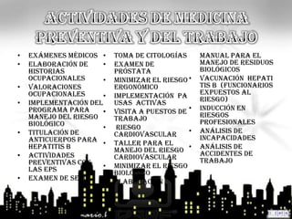 •   EXÁMENES MÉDICOS •     Toma de citologías      manual para el
•   Elaboración de     •   Examen de               manejo de residuos
    historias              próstata                biológicos
    ocupacionales      •   MINIMIZAR EL RIESGO •   Vacunación Hepati
•   Valoraciones           ERGONÓMICO              tis B (funcionarios
    ocupacionales      •   Implementación pa       expuestos al
•   Implementación del     usas Activas            riesgo)
    programa para      •   Visita a puestos de •   INDUCCIÓN EN
                                                   RIESGOS
    manejo del riesgo      trabajo
    biológico                                      PROFESIONALES
                       •    RIESGO             •   ANÁLISIS DE
•   Titulación de          CARDIOVASCULAR
    anticuerpos para •                             INCAPACIDADES
                           Taller para el
    hepatitis B            manejo del riesgo •     ANÁLISIS DE
                                                   ACCIDENTES DE
•   ACTIVIDADES            cardiovascular
    PREVENTIVAS CON                                TRABAJO
    LAS EPS            •   MINIMIZAR EL RIESGO
                           BIOLÓGICO
•   Examen de Seno     •   Elaboración
 