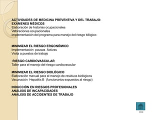 ACTIVIDADES DE MEDICINA PREVENTIVA Y DEL TRABAJO:
EXÁMENES MÉDICOS
Elaboración de historias ocupacionales
Valoraciones ocupacionales
Implementación del programa para manejo del riesgo bilógico


MINIMIZAR EL RIESGO ERGONÓMICO
Implementación pausas Activas
Visita a puestos de trabajo

 RIESGO CARDIOVASCULAR
Taller para el manejo del riesgo cardiovascular

MINIMIZAR EL RIESGO BIOLÓGICO
Elaboración manual para el manejo de residuos biológicos
Vacunación Hepatitis B (funcionarios expuestos al riesgo)

INDUCCIÓN EN RIESGOS PROFESIONALES
ANÁLISIS DE INCAPACIDADES
ANÁLISIS DE ACCIDENTES DE TRABAJO




                                                              inicio
 