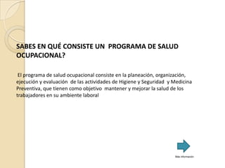 SABES EN QUÉ CONSISTE UN PROGRAMA DE SALUD
OCUPACIONAL?

 El programa de salud ocupacional consiste en la planeación, organización,
ejecución y evaluación de las actividades de Higiene y Seguridad y Medicina
Preventiva, que tienen como objetivo mantener y mejorar la salud de los
trabajadores en su ambiente laboral




                                                                   Más información
 