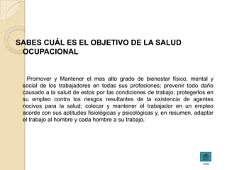 SABES CUÁL ES EL OBJETIVO DE LA SALUD
 OCUPACIONAL


   Promover y Mantener el mas alto grado de bienestar físico, mental y
 social de los trabajadores en todas sus profesiones; prevenir todo daño
 causado a la salud de estos por las condiciones de trabajo; protegerlos en
 su empleo contra los riesgos resultantes de la existencia de agentes
 nocivos para la salud; colocar y mantener el trabajador en un empleo
 acorde con sus aptitudes fisiológicas y psicológicas y, en resumen, adaptar
 el trabajo al hombre y cada hombre a su trabajo.




                                                                        inicio
 