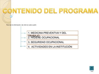 Para leer la información: dar click en cada cuadro




                                    1. MEDICINA PREVENTIVA Y DEL
                                    TRABAJO
                                    2. HIGIENE OCUPACIONAL
                                    3. SEGURIDAD OCUPACIONAL
                                    4. ACTIVIDADES EN LA INSTITUCIÓN




                                                                       inicio
 