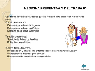 MEDICINA PREVENTIVA Y DEL TRABAJO

Son todas aquellas actividades que se realizan para promover y mejorar la
salud.
Por ello efectuamos:
  Exámenes médicos de ingreso
  Exámenes médicos periódicos
  Semana de la salud Galanista

También ofrecemos:
  Servicio de Primeros Auxilios
  Botiquines en oficinas

Y como tareas tenemos:
  Investigación y análisis de enfermedades, determinando causas y
  estableciendo medidas preventivas.
  Elaboración de estadísticas de morbilidad




                                                                      Regreso al menú
 