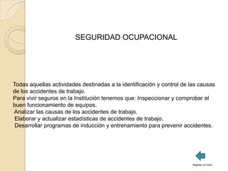 SEGURIDAD OCUPACIONAL




Todas aquellas actividades destinadas a la identificación y control de las causas
de los accidentes de trabajo.
Para vivir seguros en la Institución tenemos que: Inspeccionar y comprobar el
buen funcionamiento de equipos.
Analizar las causas de los accidentes de trabajo.
 Elaborar y actualizar estadísticas de accidentes de trabajo.
 Desarrollar programas de inducción y entrenamiento para prevenir accidentes.




                                                                        Regreso al menú
 