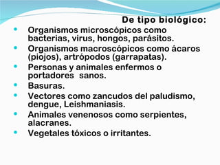 De tipo biológico:
   Organismos microscópicos como
    bacterias, virus, hongos, parásitos.
   Organismos macroscópicos como ácaros
    (piojos), artrópodos (garrapatas).
   Personas y animales enfermos o
    portadores sanos.
   Basuras.
   Vectores como zancudos del paludismo,
    dengue, Leishmaniasis.
   Animales venenosos como serpientes,
    alacranes.
   Vegetales tóxicos o irritantes.
 
