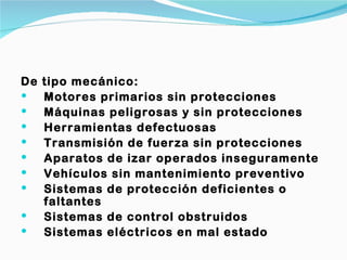De   tipo mecánico:
    Motores primarios sin protecciones
    Máquinas peligrosas y sin protecciones
    Herramientas defectuosas
    Transmisión de fuerza sin protecciones
    Aparatos de izar operados inseguramente
    Vehículos sin mantenimiento preventivo
    Sistemas de protección deficientes o
     faltantes
    Sistemas de control obstruidos
    Sistemas eléctricos en mal estado
 