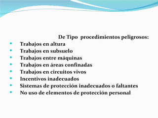 De Tipo procedimientos peligrosos:
   Trabajos en altura
   Trabajos en subsuelo
   Trabajos entre máquinas
   Trabajos en áreas confinadas
   Trabajos en circuitos vivos
   Incentivos inadecuados
   Sistemas de protección inadecuados o faltantes
   No uso de elementos de protección personal
 