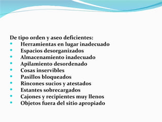 De tipo orden y aseo deficientes:
   Herramientas en lugar inadecuado
   Espacios desorganizados
   Almacenamiento inadecuado
   Apilamiento desordenado
   Cosas inservibles
   Pasillos bloqueados
   Rincones sucios y atestados
   Estantes sobrecargados
   Cajones y recipientes muy llenos
   Objetos fuera del sitio apropiado
 
