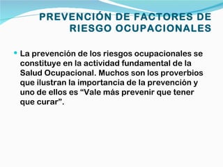 PREVENCIÓN DE FACTORES DE
          RIESGO OCUPACIONALES

 La prevención de los riesgos ocupacionales se
 constituye en la actividad fundamental de la
 Salud Ocupacional. Muchos son los proverbios
 que ilustran la importancia de la prevención y
 uno de ellos es “Vale más prevenir que tener
 que curar”.
 