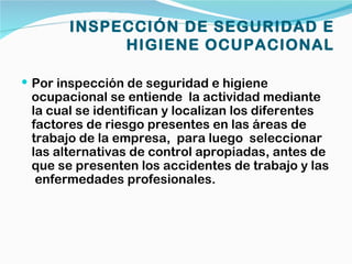 INSPECCIÓN DE SEGURIDAD E
            HIGIENE OCUPACIONAL

 Por inspección de seguridad e higiene
 ocupacional se entiende la actividad mediante
 la cual se identifican y localizan los diferentes
 factores de riesgo presentes en las áreas de
 trabajo de la empresa, para luego seleccionar
 las alternativas de control apropiadas, antes de
 que se presenten los accidentes de trabajo y las
  enfermedades profesionales.
 