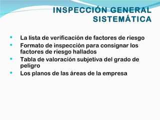 INSPECCIÓN GENERAL
                       SISTEMÁTICA

   La lista de verificación de factores de riesgo
   Formato de inspección para consignar los
    factores de riesgo hallados
   Tabla de valoración subjetiva del grado de
    peligro
   Los planos de las áreas de la empresa
 