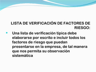 LISTA DE VERIFICACIÓN DE FACTORES DE
                                       RIESGO:
 Una lista de verificación típica debe
   elaborarse por escrito e incluir todos los
   factores de riesgo que puedan
   presentarse en la empresa, de tal manera
   que nos permita su observación
   sistemática
 