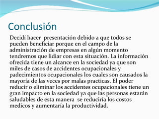 Conclusión
Decidí hacer presentación debido a que todos se
pueden beneficiar porque en el campo de la
administración de empresas en algún momento
tendremos que lidiar con esta situación. La información
ofrecida tiene un alcance en la sociedad ya que son
miles de casos de accidentes ocupacionales y
padecimientos ocupacionales los cuales son causados la
mayoría de las veces por malas practicas. El poder
reducir o eliminar los accidentes ocupacionales tiene un
gran impacto en la sociedad ya que las personas estarán
saludables de esta manera se reduciría los costos
medicos y aumentaría la productividad.
 