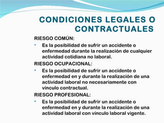 CONDICIONES LEGALES O
        CONTRACTUALES
RIESGO COMÚN:
  Es la posibilidad de sufrir un accidente o
   enfermedad durante la realización de cualquier
   actividad cotidiana no laboral.
RIESGO OCUPACIONAL:
  Es la posibilidad de sufrir un accidente o
   enfermedad en y durante la realización de una
   actividad laboral no necesariamente con
   vínculo contractual.
RIESGO PROFESIONAL:
  Es la posibilidad de sufrir un accidente o
   enfermedad en y durante la realización de una
   actividad laboral con vínculo laboral vigente.
 