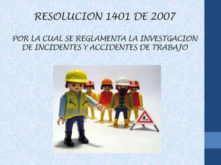RESOLUCION 1401 DE 2007
POR LA CUAL SE REGLAMENTA LA INVESTGACION
DE INCIDENTES Y ACCIDENTES DE TRABAJO
 