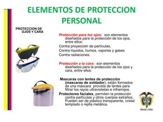 ELEMENTOS DE PROTECCION PERSONAL PROTECCION DE OJOS Y CARA Protección para los ojos:   son elementos diseñados para la protección de los ojos, entre ellos: Contra proyección de partículas.  Contra líquidos, humos, vapores y gases  Contra radiaciones.  Protección a la cara:    son elementos diseñados para la protección de los ojos y cara, entre ellos:  Mascaras con lentes de protección (mascaras de soldador ), están formados de una máscara  provista de lentes para filtrar los rayos ultravioletas e infrarrojos. Protectores faciales , permiten la protección contra partículas y otros cuerpos extraños. Pueden ser de plástico transparente, cristal templado o rejilla metálica. 