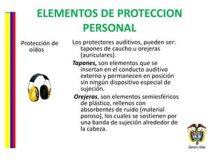 ELEMENTOS DE PROTECCION PERSONAL Protección de oídos Los protectores auditivos, pueden ser: tapones de caucho u orejeras (auriculares).  Tapones,  son elementos que se insertan en el conducto auditivo externo y permanecen en posición sin ningún dispositivo especial de sujeción.  Orejeras , son elementos semiesféricos de plástico, rellenos con absorbentes de ruido (material poroso), los cuales se sostienen por una banda de sujeción alrededor de la cabeza. 
