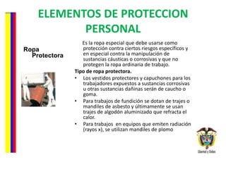 ELEMENTOS DE PROTECCION PERSONAL Ropa Protectora Es la ropa especial que debe usarse como protección contra ciertos riesgos específicos y en especial contra la manipulación de sustancias cáusticas o corrosivas y que no protegen la ropa ordinaria de trabajo.  Tipo de ropa protectora.  Los vestidos protectores y capuchones para los trabajadores expuestos a sustancias corrosivas u otras sustancias dañinas serán de caucho o goma. Para trabajos de fundición se dotan de trajes o mandiles de asbesto y últimamente se usan trajes de algodón aluminizado que refracta el calor. Para trabajos  en equipos que emiten radiación (rayos x), se utilizan mandiles de plomo 