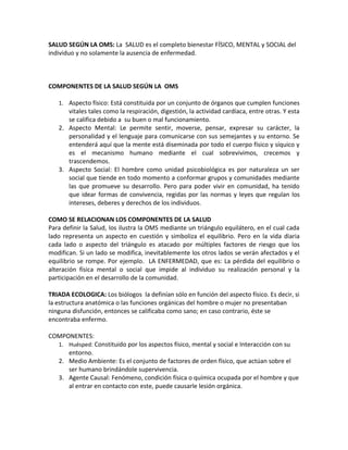 SALUD SEGÚN LA OMS: La SALUD es el completo bienestar FÍSICO, MENTAL y SOCIAL del
individuo y no solamente la ausencia de enfermedad.



COMPONENTES DE LA SALUD SEGÚN LA OMS

   1. Aspecto físico: Está constituida por un conjunto de órganos que cumplen funciones
      vitales tales como la respiración, digestión, la actividad cardíaca, entre otras. Y esta
      se califica debido a su buen o mal funcionamiento.
   2. Aspecto Mental: Le permite sentir, moverse, pensar, expresar su carácter, la
      personalidad y el lenguaje para comunicarse con sus semejantes y su entorno. Se
      entenderá aquí que la mente está diseminada por todo el cuerpo físico y síquico y
      es el mecanismo humano mediante el cual sobrevivimos, crecemos y
      trascendemos.
   3. Aspecto Social: El hombre como unidad psicobiológica es por naturaleza un ser
      social que tiende en todo momento a conformar grupos y comunidades mediante
      las que promueve su desarrollo. Pero para poder vivir en comunidad, ha tenido
      que idear formas de convivencia, regidas por las normas y leyes que regulan los
      intereses, deberes y derechos de los individuos.

COMO SE RELACIONAN LOS COMPONENTES DE LA SALUD
Para definir la Salud, los ilustra la OMS mediante un triángulo equilátero, en el cual cada
lado representa un aspecto en cuestión y simboliza el equilibrio. Pero en la vida diaria
cada lado o aspecto del triángulo es atacado por múltiples factores de riesgo que los
modifican. Si un lado se modifica, inevitablemente los otros lados se verán afectados y el
equilibrio se rompe. Por ejemplo. LA ENFERMEDAD, que es: La pérdida del equilibrio o
alteración física mental o social que impide al individuo su realización personal y la
participación en el desarrollo de la comunidad.

TRIADA ECOLOGICA: Los biólogos la definían sólo en función del aspecto físico. Es decir, si
la estructura anatómica o las funciones orgánicas del hombre o mujer no presentaban
ninguna disfunción, entonces se calificaba como sano; en caso contrario, éste se
encontraba enfermo.

COMPONENTES:
   1. Huésped: Constituido por los aspectos físico, mental y social e Interacción con su
      entorno.
   2. Medio Ambiente: Es el conjunto de factores de orden físico, que actúan sobre el
      ser humano brindándole supervivencia.
   3. Agente Causal: Fenómeno, condición física o química ocupada por el hombre y que
      al entrar en contacto con este, puede causarle lesión orgánica.
 