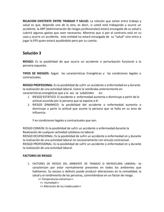 RELACION EXISTENTE ENTRE TRABAJO Y SALUD: La relación que existe entre trabajo y
salud es que, depende uno de la otra, es decir, si usted está trabajando y ocurre un
accidente la ARP (Administración de riesgos profesionales) estará encargado de su salud o
cubrirá algunos gastos que sean necesarios. Mientras que si por el contrario está en su
casa y ocurre un accidente, esta entidad no estará encargada de su “salud” sino entra a
jugar la EPS quien estará ayudándolo pero por su cuenta.


Solución 3
RIESGO: Es la posibilidad de que ocurra un accidente o perturbación funcional a la
persona expuesta.

TIPOS DE RIESGOS: Según las características Energéticas y las condiciones legales o
contractuales.

RIESGO PROFESIONAL: Es la posibilidad de sufrir un accidente o enfermedad en y durante
la realización de una actividad laboral. Como lo nombraba anteriormente en
características energéticas que a la vez se subdividen en:
    1. RIESGO ESTATICO: El accidente o enfermedad aumenta o disminuye a partir de la
         actitud asumida por la persona que se expone a él.
    2. RIESGO DINAMICO: la posibilidad del accidente o enfermedad aumenta o
         disminuye a partir la actitud que asume la persona que se halla en su área de
         influencia.

       Y en condiciones legales o contractuales que son:

RIESGO COMÚN: Es la posibilidad de sufrir un accidente o enfermedad durante la
Realización de cualquier actividad cotidiana no laboral.
RIESGO OCUPACIONAL: Es la posibilidad de sufrir un accidente o enfermedad en y durante
la realización de una actividad laboral no necesariamente con vínculo contractual.
RIESGO PROFESIONAL: Es la posibilidad de sufrir un accidente o enfermedad en y durante
la realización de una actividad laboral.

FACTORES DE RIESGO

   1. FACTORES DE RIESGO DEL AMBIENTE DE TRABAJO O MICROCLIMA LABORAL: se
       caracterizan por estar normalmente presentes en todos los ambientes que
       habitamos. Su exceso o defecto puede producir alteraciones en la comodidad, la
       salud y el rendimiento de las personas, convirtiéndose en un factor de riesgo.
           << Temperaturas extremas>>
            << Humedad>>
            << Alteración de luz inadecuada>>
 