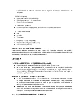 funcionamiento o falta de protección en los equipos, materiales, instalaciones o el
         ambiente.

       DE TIPO MECANICO
   •     Motores primarios sin protecciones
   •     Máquinas peligrosas y sin protecciones
   •     Herramientas defectuosas

    DE TIPO FISICO- QUIMICO
   • Sustancias y materiales peligrosos, cortocircuitos causantes de Incendio

    DE TIPO INSTALACIONES
   • Piso
   • Paredes
   • Ventanales

   DE TIPO ORDEN Y ASEO DEFICIENTE
   • Herramientas en lugares inadecuados
   • Espacios desorganizados

FACTORES DE RIESGO PROFESIONAL, EJEMPLO
CONTAMINANTES DEL AMBIENTE DE TIPO FISICO: Un obrero o ingeniero que soporta
ruidos de maquinarias pesadas, vibraciones para quienes manejan taladros neumáticos o
simplemente por el hecho de estar en ese ambiente.

Solución 4
PREVENCION DE FACTORES DE RIESGOS OCUPACIONALES:
   • Constituye en la actividad fundamental de la Salud Ocupacional.
   •     No es una tarea fácil y además carente de metodología; por el contrario, se necesitan
         conocimientos multidisciplinarios y organización empresarial para poder llevarla a cabo.
   •     Crear una cultura del autocuidado que permita detectar, reducir o eliminar los riesgos en
         su entorno oportunamente.

ISPECCION DE SEGURIDAD E HIGIENE OCUPACIONAL:
    • Es una actividad mediante la cual se identifican y localizan los diferentes factores
         de riesgos presentes en las aéreas de trabajo de la empresa, para luego seleccionar
         las alternativas de control apropiadas, antes de que se presenten los accidentes de
         trabajo y las enfermedades profesionales.
   •      Se realiza con el fin de mantener a los empresarios y trabajadores informados
         sobre los problemas que pueden afectar adversamente la competitividad de las
         empresas, la salud y la integridad física de los mismos.

LISTA DE VERIFICACION DE FACTORES DE RIESGOS
 