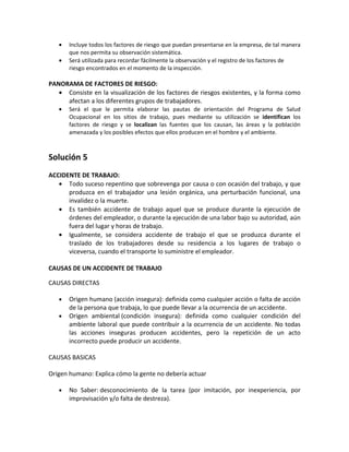 •   Incluye todos los factores de riesgo que puedan presentarse en la empresa, de tal manera
       que nos permita su observación sistemática.
   •   Será utilizada para recordar fácilmente la observación y el registro de los factores de
       riesgo encontrados en el momento de la inspección.

PANORAMA DE FACTORES DE RIESGO:
   • Consiste en la visualización de los factores de riesgos existentes, y la forma como
     afectan a los diferentes grupos de trabajadores.
   •   Será el que le permita elaborar las pautas de orientación del Programa de Salud
       Ocupacional en los sitios de trabajo, pues mediante su utilización se identifican los
       factores de riesgo y se localizan las fuentes que los causan, las áreas y la población
       amenazada y los posibles efectos que ellos producen en el hombre y el ambiente.



Solución 5
ACCIDENTE DE TRABAJO:
   • Todo suceso repentino que sobrevenga por causa o con ocasión del trabajo, y que
      produzca en el trabajador una lesión orgánica, una perturbación funcional, una
      invalidez o la muerte.
   • Es también accidente de trabajo aquel que se produce durante la ejecución de
      órdenes del empleador, o durante la ejecución de una labor bajo su autoridad, aún
      fuera del lugar y horas de trabajo.
   • Igualmente, se considera accidente de trabajo el que se produzca durante el
      traslado de los trabajadores desde su residencia a los lugares de trabajo o
      viceversa, cuando el transporte lo suministre el empleador.

CAUSAS DE UN ACCIDENTE DE TRABAJO

CAUSAS DIRECTAS

   •   Origen humano (acción insegura): definida como cualquier acción o falta de acción
       de la persona que trabaja, lo que puede llevar a la ocurrencia de un accidente.
   •   Origen ambiental (condición insegura): definida como cualquier condición del
       ambiente laboral que puede contribuir a la ocurrencia de un accidente. No todas
       las acciones inseguras producen accidentes, pero la repetición de un acto
       incorrecto puede producir un accidente.

CAUSAS BASICAS

Origen humano: Explica cómo la gente no debería actuar

   •   No Saber: desconocimiento de la tarea (por imitación, por inexperiencia, por
       improvisación y/o falta de destreza).
 