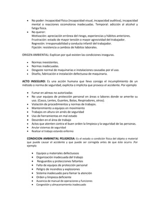 •   No poder: Incapacidad física (incapacidad visual, incapacidad auditiva), incapacidad
       mental o reacciones sicomotoras inadecuadas. Temporal: adicción al alcohol y
       fatiga física.
   •   No querer:
       Motivación: apreciación errónea del riesgo, experiencias y hábitos anteriores.
       Frustración: estado de mayor tensión o mayor agresividad del trabajador.
       Regresión: irresponsabilidad y conducta infantil del trabajador.
       Fijación: resistencia a cambios de hábitos laborales.

ORIGEN AMBIENTAL: Explican por qué existen las condiciones inseguras.

   •   Normas inexistentes.
   •   Normas inadecuadas.
   •   Desgaste normal de maquinarias e instalaciones causadas por el uso.
   •   Diseño, fabricación e instalación defectuosa de maquinaria.

ACTO INSEGURO: Es una acción humana que lleva consigo el incumplimiento de un
método o norma de seguridad, explícita o implícita que provoca el accidente. Por ejemplo

   •   Fumar en aéreas no autorizadas
   •   No usar equipos de protección personal en áreas o labores donde se amerite su
       uso. (Casco, Lentes, Guantes, Botas, Respiradores, otros).
   •   Violación de procedimientos y normas de trabajos.
   •   Mantenimiento a equipos en movimiento
   •   Trabajos en altura sin arnés de seguridad
   •   Uso de herramientas en mal estado
   •   Desorden en el área de trabajo
   •   Actos que atenten contra el buen orden la limpieza y la seguridad de las personas.
   •   Anular sistemas de seguridad
   •   Realizar el trabajo estando enfermo

   CONDICION AMBINETAL PELIGROSA: Es el estado o condición física del objeto o material
   que puede causar el accidente y que puede ser corregida antes de que éste ocurra .Por
   ejemplo

       •   Equipos y materiales defectuosos
       •   Organización inadecuada del trabajo
       •   Resguardos y protecciones faltantes
       •   Falta de equipos de protección personal
       •   Peligro de incendios y explosiones
       •   Sistema inadecuado para llamar la atención
       •   Orden y limpieza deficiente
       •   Ausencia de manual de operaciones y funciones
       •   Congestión y almacenamiento inadecuado
 
