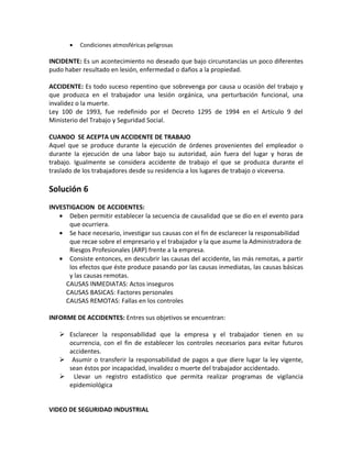 •   Condiciones atmosféricas peligrosas

INCIDENTE: Es un acontecimiento no deseado que bajo circunstancias un poco diferentes
pudo haber resultado en lesión, enfermedad o daños a la propiedad.

ACCIDENTE: Es todo suceso repentino que sobrevenga por causa u ocasión del trabajo y
que produzca en el trabajador una lesión orgánica, una perturbación funcional, una
invalidez o la muerte.
Ley 100 de 1993, fue redefinido por el Decreto 1295 de 1994 en el Artículo 9 del
Ministerio del Trabajo y Seguridad Social.

CUANDO SE ACEPTA UN ACCIDENTE DE TRABAJO
Aquel que se produce durante la ejecución de órdenes provenientes del empleador o
durante la ejecución de una labor bajo su autoridad, aún fuera del lugar y horas de
trabajo. Igualmente se considera accidente de trabajo el que se produzca durante el
traslado de los trabajadores desde su residencia a los lugares de trabajo o viceversa.

Solución 6
INVESTIGACION DE ACCIDENTES:
   • Deben permitir establecer la secuencia de causalidad que se dio en el evento para
      que ocurriera.
   • Se hace necesario, investigar sus causas con el fin de esclarecer la responsabilidad
      que recae sobre el empresario y el trabajador y la que asume la Administradora de
      Riesgos Profesionales (ARP) frente a la empresa.
   • Consiste entonces, en descubrir las causas del accidente, las más remotas, a partir
      los efectos que éste produce pasando por las causas inmediatas, las causas básicas
      y las causas remotas.
     CAUSAS INMEDIATAS: Actos inseguros
     CAUSAS BASICAS: Factores personales
     CAUSAS REMOTAS: Fallas en los controles

INFORME DE ACCIDENTES: Entres sus objetivos se encuentran:

    Esclarecer la responsabilidad que la empresa y el trabajador tienen en su
     ocurrencia, con el fin de establecer los controles necesarios para evitar futuros
     accidentes.
    Asumir o transferir la responsabilidad de pagos a que diere lugar la ley vigente,
     sean éstos por incapacidad, invalidez o muerte del trabajador accidentado.
    Llevar un registro estadístico que permita realizar programas de vigilancia
     epidemiológica


VIDEO DE SEGURIDAD INDUSTRIAL
 