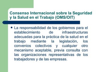 Consenso Internacional sobre la Seguridad
y la Salud en el Trabajo (OMS/OIT)

   La responsabilidad de los gobiernos para el
    establecimiento      de     infraestructuras
    adecuadas para la práctica de la salud en el
    trabajo mediante la legislación, los
    convenios colectivos y cualquier otro
    mecanismo aceptable, previa consulta con
    las organizaciones representativas de los
    trabajadores y de las empresas.
 