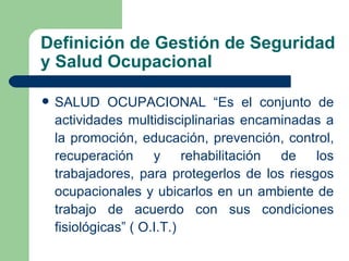 Definición de Gestión de Seguridad
y Salud Ocupacional

   SALUD OCUPACIONAL “Es el conjunto de
    actividades multidisciplinarias encaminadas a
    la promoción, educación, prevención, control,
    recuperación y rehabilitación de los
    trabajadores, para protegerlos de los riesgos
    ocupacionales y ubicarlos en un ambiente de
    trabajo de acuerdo con sus condiciones
    fisiológicas” ( O.I.T.)
 