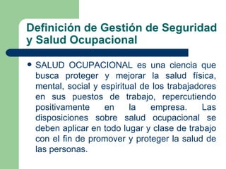 Definición de Gestión de Seguridad
y Salud Ocupacional

   SALUD OCUPACIONAL es una ciencia que
    busca proteger y mejorar la salud física,
    mental, social y espiritual de los trabajadores
    en sus puestos de trabajo, repercutiendo
    positivamente     en     la   empresa.      Las
    disposiciones sobre salud ocupacional se
    deben aplicar en todo lugar y clase de trabajo
    con el fin de promover y proteger la salud de
    las personas.
 
