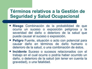 Términos relativos a la Gestión de
Seguridad y Salud Ocupacional
   Riesgo Combinación de la probabilidad de que
    ocurra un suceso o exposición peligrosa y la
    severidad del daño o deterioro de la salud que
    puede causar el suceso o exposición.
   Peligro Fuente, situación o acto con potencial para
    causar daño en términos de daño humano o
    deterioro de la salud, o una combinación de éstos.
   Incidente Suceso o sucesos relacionados con el
    trabajo en el cual ocurre o podría haber ocurrido un
    daño, o deterioro de la salud (sin tener en cuenta la
    gravedad), o una fatalidad.
 